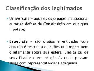 Universais  – aqueles cujo papel institucional autoriza defesa da Constituição em qualquer hipótese; Especiais  – são órgãos e entidades cuja atuação é restrita a questões que repercutem diretamente sobre sua esfera jurídica ou de seus filiados e em relação às quais possam atuar com representatividade adequada. 