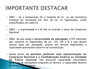 OBS1 - Se a contestação for a respeito de lei  ou ato normativo estadual ou municipal em face da CE, os legitimados, serão especificados em cada CE.   OBS2 - a legitimidade II e III não se estende a mesa do Congresso Nacional.   OBS2: Ao que tange a  necessidade de advogado , o STF entendeu que somente os legitimados do art. 103, VIII e IX é que devem ajuizar ação por advogado, quanto aos demais legitimados a capacidade postulatória decorre da Constituição.  Sendo assim,  os partidos políticos com representação no Congresso Nacional e a Confederação Sindical ou Entidade de Classe nacional  não possuem capacidade postulatória (precisam de advogados) enquanto os demais, a capacidade decorre da própria Constituição.   