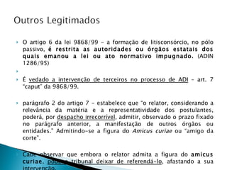 O artigo 6 da lei 9868/99 - a formação de litisconsórcio, no pólo passivo,  é restrita as autoridades ou órgãos estatais dos quais emanou a lei ou ato normativo impugnado.  (ADIN 1286/95)   É  vedado a intervenção de terceiros no processo de ADI  – art. 7 “caput” da 9868/99.  parágrafo 2 do artigo 7 - estabelece que “o relator, considerando a relevância da matéria e a representatividade dos postulantes, poderá, por  despacho irrecorrível , admitir, observado o prazo fixado no parágrafo anterior, a manifestação de outros órgãos ou entidades.” Admitindo-se a figura do  Amicus curiae  ou “amigo da corte”.  Cabe observar que embora o relator admita a figura do  amicus curiae ,  pode o tribunal deixar de referendá-lo , afastando a sua intervenção. 