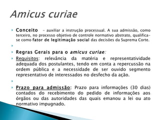 Conceito  – auxiliar a instrução processual. A sua admissão, como terceiro, no processo objetivo de controle normativo abstrato, qualifica-se como  fator de legitimação social  das decisões da Suprema Corte.   Regras Gerais para o  amicus curiae : Requisitos : relevância da matéria e representatividade adequada dos postulantes, tendo em conta a repercussão na ordem pública e a necessidade de ser ouvido segmento representativo de interessados no desfecho da ação.   Prazo para admissão :  Prazo para informações (30 dias) contados do recebimento do pedido de informações aos órgãos ou das autoridades das quais emanou a lei ou ato normativo impugnado.   