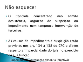 O Controle concentrado não admite desistência, arguição de suspeição ou impedimento nem tampouco intervenção de terceiros. As causas de impedimento e suspeição estão previstas nos art. 134 a 138 do CPC e dizem respeito a imparcialidade do juiz no exercício de sua função. Impedimento – presunção absoluta (objetivo) Suspeição – presunção relativa (subjetivo) 