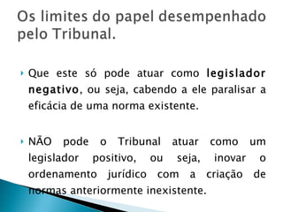 Que este só pode atuar como  legislador negativo , ou seja, cabendo a ele paralisar a eficácia de uma norma existente. NÃO pode o Tribunal atuar como um legislador positivo, ou seja, inovar o ordenamento jurídico com a criação de normas anteriormente inexistente.  