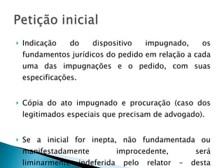 Indicação do dispositivo impugnado, os fundamentos jurídicos do pedido em relação a cada uma das impugnações e o pedido, com suas especificações. Cópia do ato impugnado e procuração (caso dos legitimados especiais que precisam de advogado). Se a inicial for inepta, não fundamentada ou manifestadamente improcedente, será liminarmente indeferida pelo relator – desta decisão caberá AGRAVO. 