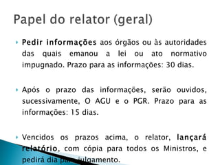 Pedir informações  aos órgãos ou às autoridades das quais emanou a lei ou ato normativo impugnado. Prazo para as informações: 30 dias. Após o prazo das informações, serão ouvidos, sucessivamente, O AGU e o PGR. Prazo para as informações: 15 dias. Vencidos os prazos acima, o relator,  lançará relatório , com cópia para todos os Ministros, e pedirá dia para julgamento. 