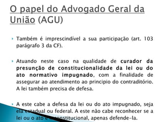 Também é imprescindível a sua participação (art. 103 parágrafo 3 da CF).  Atuando neste caso na qualidade de  curador da presunção de constitucionalidade da lei ou do ato normativo impugnado , com a finalidade de assegurar ao atendimento ao principio do contraditório. A lei também precisa de defesa. A este cabe a defesa da lei ou do ato impugnado, seja ela estadual ou federal. A este não cabe reconhecer se a lei ou o ato é inconstitucional, apenas defende-la. 