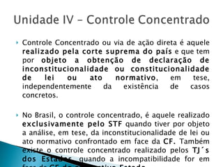 Controle Concentrado ou via de ação direta é aquele  realizado pela corte suprema do país  e que tem por  objeto a obtenção de declaração de inconstitucionalidade ou constitucionalidade de lei ou ato normativo , em tese, independentemente da existência de casos concretos. No Brasil, o controle concentrado, é aquele realizado  exclusivamente pelo STF  quando tiver por objeto a análise, em tese, da inconstitucionalidade de lei ou ato normativo confrontado em face da  CF.  Também existe o controle concentrado realizado pelos  TJ´s dos Estados , quando a incompatibilidade for em face da  CE do respectivo Estado . 