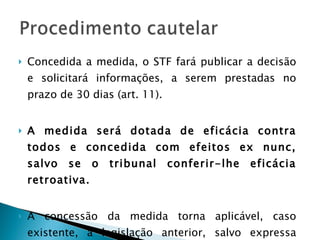 Concedida a medida, o STF fará publicar a decisão e solicitará informações, a serem prestadas no prazo de 30 dias (art. 11).  A medida será dotada de eficácia contra todos e concedida com efeitos ex nunc, salvo se o tribunal conferir-lhe eficácia retroativa. A concessão da medida torna aplicável, caso existente, a legislação anterior, salvo expressa manifestação em sentido contrário – efeito repristinatórios. 
