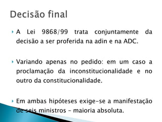 A Lei 9868/99 trata conjuntamente da decisão a ser proferida na adin e na ADC. Variando apenas no pedido: em um caso a proclamação da inconstitucionalidade e no outro da constitucionalidade. Em ambas hipóteses exige-se a manifestação de seis ministros – maioria absoluta. 