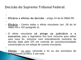   Eficácia e efeitos da decisão  – artigo 24 da lei 9868/99.   Eficácia  – Contra todos e efeito vinculante (art. 28 da lei 9868/99 e 102 parágrafo 2).  O efeito vinculante  só atinge ao judiciário e o executivo , pois o legislativo fica livre inclusive para editar uma nova lei, inclusive com entendimento contrário da decisão dada pelo STF em controle de constitucionalidade concentrado ou em edição de sumula vinculante.    Efeitos  –  ex tunc , retirando a lei ou ato normativo do ordenamento jurídico. É ato nulo.   