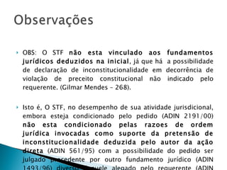 OBS: O STF  não esta vinculado aos fundamentos jurídicos deduzidos na inicial , já que há  a possibilidade de declaração de inconstitucionalidade em decorrência de violação de preceito constitucional não indicado pelo requerente. (Gilmar Mendes – 268).  Isto é, O STF, no desempenho de sua atividade jurisdicional, embora esteja condicionado pelo pedido (ADIN 2191/00)  não esta condicionado pelas razoes de ordem jurídica invocadas como suporte da pretensão de inconstitucionalidade deduzida pelo autor da ação direta  (ADIN 561/95) com a possibilidade do pedido ser julgado procedente por outro fundamento jurídico (ADIN 1493/96) diverso daquele alegado pelo requerente (ADIN 1967/05). 