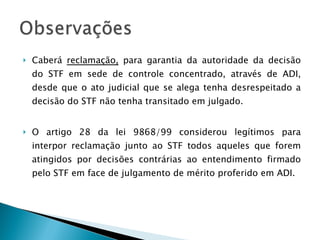 Caberá  reclamação,  para garantia da autoridade da decisão do STF em sede de controle concentrado, através de ADI, desde que o ato judicial que se alega tenha desrespeitado a decisão do STF não tenha transitado em julgado.  O artigo 28 da lei 9868/99 considerou legítimos para interpor reclamação junto ao STF todos aqueles que forem atingidos por decisões contrárias ao entendimento firmado pelo STF em face de julgamento de mérito proferido em ADI. 