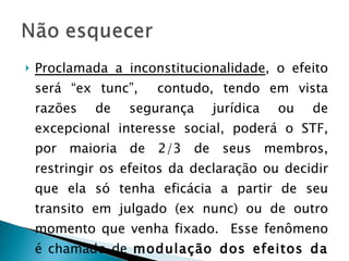 Proclamada a inconstitucionalidade , o efeito será “ex tunc”,  contudo, tendo em vista razões de segurança jurídica ou de excepcional interesse social, poderá o STF, por maioria de 2/3 de seus membros, restringir os efeitos da declaração ou decidir que ela só tenha eficácia a partir de seu transito em julgado (ex nunc) ou de outro momento que venha fixado.  Esse fenômeno é chamado de  modulação dos efeitos da decisão. 