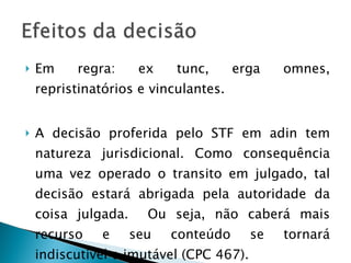 Em regra: ex tunc, erga omnes, repristinatórios e vinculantes. A decisão proferida pelo STF em adin tem natureza jurisdicional. Como consequência uma vez operado o transito em julgado, tal decisão estará abrigada pela autoridade da coisa julgada.  Ou seja, não caberá mais recurso e seu conteúdo se tornará indiscutivel e imutável (CPC 467).  