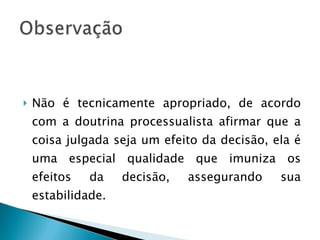 Não é tecnicamente apropriado, de acordo com a doutrina processualista afirmar que a coisa julgada seja um efeito da decisão, ela é uma especial qualidade que imuniza os efeitos da decisão, assegurando sua estabilidade. 