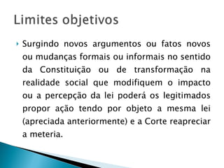 Surgindo novos argumentos ou fatos novos ou mudanças formais ou informais no sentido da Constituição ou de transformação na realidade social que modifiquem o impacto ou a percepção da lei poderá os legitimados propor ação tendo por objeto a mesma lei (apreciada anteriormente) e a Corte reapreciar a meteria.  