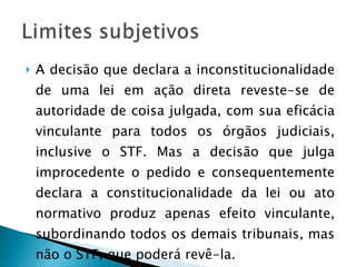 A decisão que declara a inconstitucionalidade de uma lei em ação direta reveste-se de autoridade de coisa julgada, com sua eficácia vinculante para todos os órgãos judiciais, inclusive o STF. Mas a decisão que julga improcedente o pedido e consequentemente declara a constitucionalidade da lei ou ato normativo produz apenas efeito vinculante, subordinando todos os demais tribunais, mas não o STF, que poderá revê-la. 