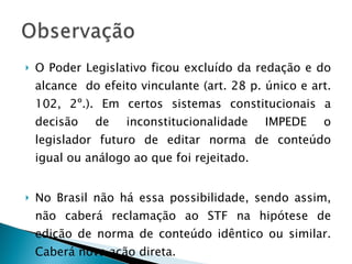 O Poder Legislativo ficou excluído da redação e do alcance  do efeito vinculante (art. 28 p. único e art. 102, 2º.). Em certos sistemas constitucionais a decisão de inconstitucionalidade IMPEDE o legislador futuro de editar norma de conteúdo igual ou análogo ao que foi rejeitado.  No Brasil não há essa possibilidade, sendo assim, não caberá reclamação ao STF na hipótese de edição de norma de conteúdo idêntico ou similar. Caberá nova ação direta. 