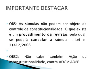 OBS: As súmulas não podem ser objeto de controle de constitucionalidade. O que existe é um  procedimento de revisão , pelo qual, se poderá  cancelar  a súmula – Lei n. 11417/2006.   OBS2: Não cabe também Ação de Inconstitucionalidade, contra ADC e ADPF. 
