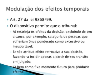 Art. 27 da lei 9868/99. O dispositivo permite que o tribunal: A) restrinja os efeitos da decisão, excluindo de seu alcance, por exemplo, categoria de pessoas que sofreriam ônus ponderado como excessivo ou insuportável; B) não atribua efeito retroativo a sua decisão, fazendo-a incidir apenas a partir de seu transito em julgado; C) bem como fixe momento futuro para produzir efeitos. 