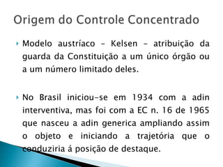 Modelo austríaco – Kelsen – atribuição da guarda da Constituição a um único órgão ou a um número limitado deles. No Brasil iniciou-se em 1934 com a adin interventiva, mas foi com a EC n. 16 de 1965 que nasceu a adin generica ampliando assim o objeto e iniciando a trajetória que o conduziria á posição de destaque. 