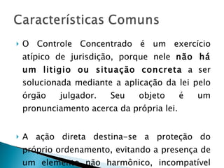 O Controle Concentrado é um exercício atípico de jurisdição, porque nele  não há um litigio ou situação concreta  a ser solucionada mediante a aplicação da lei pelo órgão julgador. Seu objeto é um pronunciamento acerca da própria lei. A ação direta destina-se a proteção do próprio ordenamento, evitando a presença de um elemento não harmônico, incompatível com a Constituição. 