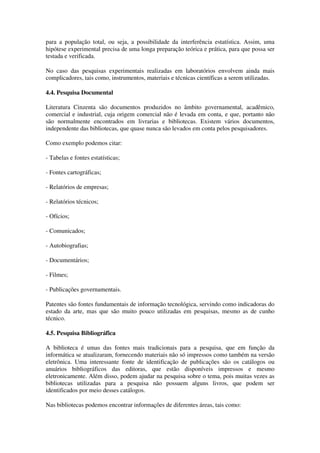para a população total, ou seja, a possibilidade da interferência estatística. Assim, uma
hipótese experimental precisa de uma longa preparação teórica e prática, para que possa ser
testada e verificada.

No caso das pesquisas experimentais realizadas em laboratórios envolvem ainda mais
complicadores, tais como, instrumentos, materiais e técnicas científicas a serem utilizadas.

4.4. Pesquisa Documental

Literatura Cinzenta são documentos produzidos no âmbito governamental, acadêmico,
comercial e industrial, cuja origem comercial não é levada em conta, e que, portanto não
são normalmente encontrados em livrarias e bibliotecas. Existem vários documentos,
independente das bibliotecas, que quase nunca são levados em conta pelos pesquisadores.

Como exemplo podemos citar:

- Tabelas e fontes estatísticas;

- Fontes cartográficas;

- Relatórios de empresas;

- Relatórios técnicos;

- Ofícios;

- Comunicados;

- Autobiografias;

- Documentários;

- Filmes;

- Publicações governamentais.

Patentes são fontes fundamentais de informação tecnológica, servindo como indicadoras do
estado da arte, mas que são muito pouco utilizadas em pesquisas, mesmo as de cunho
técnico.

4.5. Pesquisa Bibliográfica

A biblioteca é umas das fontes mais tradicionais para a pesquisa, que em função da
informática se atualizaram, fornecendo materiais não só impressos como também na versão
eletrônica. Uma interessante fonte de identificação de publicações são os catálogos ou
anuários bibliográficos das editoras, que estão disponíveis impressos e mesmo
eletronicamente. Além disso, podem ajudar na pesquisa sobre o tema, pois muitas vezes as
bibliotecas utilizadas para a pesquisa não possuem alguns livros, que podem ser
identificados por meio desses catálogos.

Nas bibliotecas podemos encontrar informações de diferentes áreas, tais como:
 