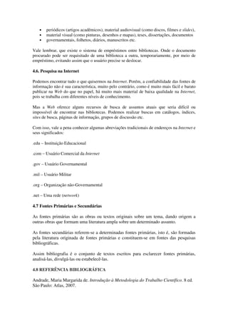 •   periódicos (artigos acadêmicos), material audiovisual (como discos, filmes e slides),
   •   material visual (como pinturas, desenhos e mapas), teses, dissertações, documentos
   •   governamentais, folhetos, diários, manuscritos etc.

Vale lembrar, que existe o sistema de empréstimos entre bibliotecas. Onde o documento
procurado pode ser requisitado de uma biblioteca a outra, temporariamente, por meio de
empréstimo, evitando assim que o usuário precise se deslocar.

4.6. Pesquisa na Internet

Podemos encontrar tudo o que quisermos na Internet. Porém, a confiabilidade das fontes de
informação não é sua característica, muito pelo contrário, como é muito mais fácil e barato
publicar na Web do que no papel, há muito mais material de baixa qualidade na Internet,
pois se trabalha com diferentes níveis de conhecimento.

Mas a Web oferece alguns recursos de busca de assuntos atuais que seria difícil ou
impossível de encontrar nas bibliotecas. Podemos realizar buscas em catálogos, índices,
sites de busca, páginas de informação, grupos de discussão etc.

Com isso, vale a pena conhecer algumas abreviações tradicionais de endereços na Internet e
seus significados:

.edu – Instituição Educacional

.com – Usuário Comercial da Internet

.gov – Usuário Governamental

.mil – Usuário Militar

.org – Organização não-Governamental

.net – Uma rede (network)

4.7 Fontes Primárias e Secundárias

As fontes primárias são as obras ou textos originais sobre um tema, dando origem a
outras obras que formam uma literatura ampla sobre um determinado assunto.

As fontes secundárias referem-se a determinadas fontes primárias, isto é, são formadas
pela literatura originada de fontes primárias e constituem-se em fontes das pesquisas
bibliográficas.

Assim bibliografia é o conjunto de textos escritos para esclarecer fontes primárias,
analisá-las, divulgá-las ou estabelecê-las.

4.8 REFERÊNCIA BIBLIOGRÁFICA

Andrade, Maria Margarida de. Introdução à Metodologia do Trabalho Científico. 8 ed.
São Paulo: Atlas, 2007.
 