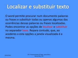 O word permite procurar num documento palavras
 ou frases e substituir todas ou apenas algumas das
 ocorrências dessas palavras ou frases localizadas.
 Podes encontrar as opções de localizar e substituir
 no separador base. Repara contudo, que, ao
 acederes a esta opções a janela visualizada é a
 mesma.




                   ITIC- Processamento de Texto- Joana Silva e
16-03-2012
                                 Marisa Silva- 9ºC
 