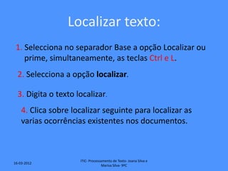 Localizar texto:
 1. Selecciona no separador Base a opção Localizar ou
    prime, simultaneamente, as teclas Ctrl e L.
  2. Selecciona a opção localizar.

  3. Digita o texto localizar.
    4. Clica sobre localizar seguinte para localizar as
    varias ocorrências existentes nos documentos.



                     ITIC- Processamento de Texto- Joana Silva e
16-03-2012
                                   Marisa Silva- 9ºC
 