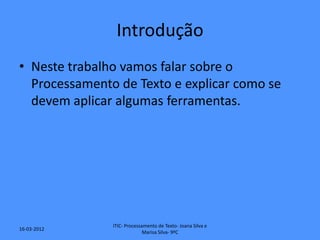 Introdução
• Neste trabalho vamos falar sobre o
  Processamento de Texto e explicar como se
  devem aplicar algumas ferramentas.




               ITIC- Processamento de Texto- Joana Silva e
16-03-2012
                             Marisa Silva- 9ºC
 