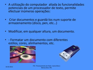 • A utilização do computador aliada às funcionalidades
  potenciais de um processador de texto, permite
  efectuar inúmeras operações:

• Criar documentos e guardá-los num suporte de
  armazenamento (disco, pen, etc…)

• Modificar, em qualquer altura, um documento.

• - Formatar um documento com diferentes
  estilos, cores, alinhamentos, etc.




                   ITIC- Processamento de Texto- Joana Silva e
16-03-2012
                                 Marisa Silva- 9ºC
 