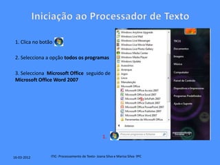 1. Clica no botão

 2. Selecciona a opção todos os programas

 3. Selecciona Microsoft Office seguido de
 Microsoft Office Word 2007


                                                                             3.




                                                   1.


16-03-2012       ITIC- Processamento de Texto- Joana Silva e Marisa Silva- 9ºC
 