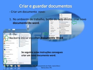 - Criar um documento novo:

     1. No ambiente de trabalho, botão do lado direito, criar novo
        documento do word.


     2. Ou
     Na barra iniciar escolher documento Word



              Se seguires estas instruções consegues
              criar um novo documento word.


                        ITIC- Processamento de Texto- Joana Silva e
16-03-2012
                                      Marisa Silva- 9ºC
 