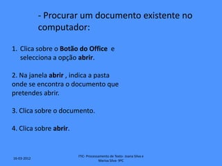 - Procurar um documento existente no
             computador:

1. Clica sobre o Botão do Office e
   selecciona a opção abrir.

2. Na janela abrir , indica a pasta
onde se encontra o documento que
pretendes abrir.

3. Clica sobre o documento.

4. Clica sobre abrir.


                        ITIC- Processamento de Texto- Joana Silva e
16-03-2012
                                      Marisa Silva- 9ºC
 