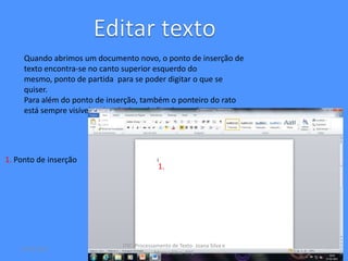 Quando abrimos um documento novo, o ponto de inserção de
     texto encontra-se no canto superior esquerdo do
     mesmo, ponto de partida para se poder digitar o que se
     quiser.
     Para além do ponto de inserção, também o ponteiro do rato
     está sempre visível na janela de trabalho de word.




1. Ponto de inserção
                                            1.




                              ITIC- Processamento de Texto- Joana Silva e
    16-03-2012
                                            Marisa Silva- 9ºC
 