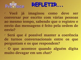 Você já imaginou como deve ser conversar por escrito com várias pessoas ao mesmo tempo, sabendo que o registro e envio das mensagens é feito pela ordem de envio? Será que é possível manter a coerência de turnos conversacionais entre os que perguntam e os que respondem? O que acontece quando alguém digita muito devagar em um  chat? REFLETIR... 