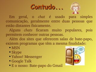Contudo... Em geral, o  chat  é usado para simples comunicação, geralmente entre duas pessoas que estão distantes fisicamente. Alguns  chats  ficaram muito populares, pois permitem conhecer outras pessoas. Além dos sites que oferecem salas de bate-papo, existem programas que têm a mesma finalidade: MSN Skype Yahoo! Messenger Google Talk E o nosso: Bate-papo do Gmail 