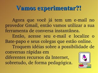 Vamos experimentar?! Agora que você já tem um e-mail no provedor Gmail, então vamos utilizar a sua ferramenta de conversa instantânea. Então, acesse seu e-mail e localize o Bate-papo e seus colegas que estão online. Troquem idéias sobre a possibilidade de conversas rápidas em  diferentes recursos da Internet, sobretudo, de forma pedagógica.  