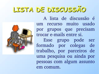 LISTA DE DISCUSSÃO A lista de discussão é um recurso muito usado por grupos que precisam trocar e-mails entre si.  Esse grupo pode ser formado por colegas de trabalho, por parceiros de uma pesquisa ou ainda por pessoas com algum assunto em comum. 