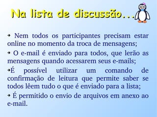 Na lista de discussão... Nem todos os participantes precisam estar online no momento da troca de mensagens; O e-mail é enviado para todos, que lerão as mensagens quando acessarem seus e-mails; É possível utilizar um comando de confirmação de leitura que permite saber se todos lêem tudo o que é enviado para a lista; É permitido o envio de arquivos em anexo ao e-mail. 