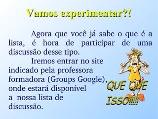 Vamos experimentar?! Agora que você já sabe o que é a lista, é hora de participar de uma discussão desse tipo. Iremos entrar no site  indicado pela professora  formadora (Groups Google),  onde estará disponível  a  nossa lista de  discussão. 
