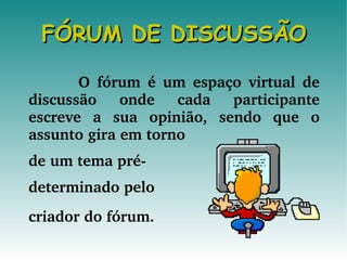 FÓRUM DE DISCUSSÃO O fórum é um espaço virtual de discussão onde cada participante escreve a sua opinião, sendo que o assunto gira em torno de um tema pré- determinado pelo  criador do fórum.   