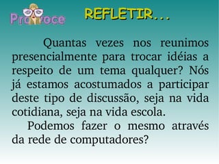 REFLETIR... Quantas vezes nos reunimos presencialmente para trocar idéias a respeito de um tema qualquer? Nós já estamos acostumados a participar deste tipo de discussão, seja na vida cotidiana, seja na vida escola. Podemos fazer o mesmo através da rede de computadores? 