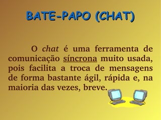 BATE-PAPO (CHAT) ‏ O  chat  é uma ferramenta de comunicação  síncrona  muito usada, pois facilita a troca de mensagens de forma bastante ágil, rápida e, na maioria das vezes, breve. 