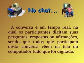 No chat... A conversa é em tempo real, na qual os participantes digitam suas perguntas, respostas ou afirmações, sendo que todos que participam desta conversa vêem na tela do computador tudo que foi digitado. 