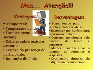 Vantagens Tempo real; Tempestade de idéias; Fortalecimento de laços sociais; Debates sobre textos e assuntos Certeza da presença do participante; Interação dinâmica Desvantagens Pouco tempo para  refletir e elaborar idéias; Encontrar um horário para o encontro de todos; Conversa tumultuada pelo excesso de frases e conversas; Manter a coerência com o assunto, as perguntas e respostas; Coordenar a leitura na tela e digitar ao mesmo tempo. Mas... Atenção!!! 