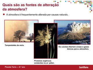 Quais são as fontes de alteração
da atmosfera?
  A atmosfera é frequentemente alterada por causas naturais.




 Tempestades de areia.
                                                       Os vulcões libertam cinzas e gases
                                                                tóxicos para a atmosfera.




                            Produtos orgânicos
                            existentes no ar: pólen.

 Planeta Terra — 8.º ano
 