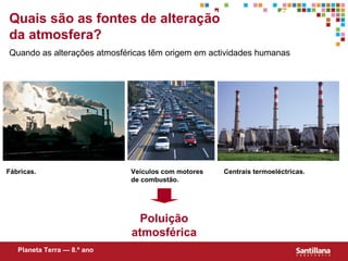 Quaissão as fontes de alteração
Quais as perturbações da Atmosfera?
da atmosfera?
Quando as alterações atmosféricas têm origem em actividades humanas




Fábricas.                    Veículos com motores   Centrais termoeléctricas.
                             de combustão.




                               Poluição
                             atmosférica
   Planeta Terra — 8.º ano
 
