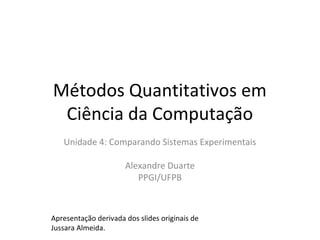 Métodos Quantitativos em
Ciência da Computação
Unidade 4: Comparando Sistemas Experimentais
Alexandre Duarte
PPGI/UFPB
Apresentação derivada dos slides originais de
Jussara Almeida.
 