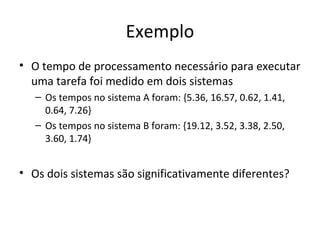 Exemplo
• O tempo de processamento necessário para executar
uma tarefa foi medido em dois sistemas
– Os tempos no sistema A foram: {5.36, 16.57, 0.62, 1.41,
0.64, 7.26}
– Os tempos no sistema B foram: {19.12, 3.52, 3.38, 2.50,
3.60, 1.74}
• Os dois sistemas são significativamente diferentes?
 
